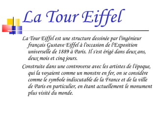 La Tour Eiffel La Tour Eiffel est une structure dessinée par l'ingénieur français Gustave Eiffel à l'occasion de l'Exposition universelle de 1889 à Paris. Il s'est érigé dans deux ans, deux mois et cinq jours. Construite dans une controverse avec les artistes de l'époque, qui la voyaient comme un monstre en fer, on se considère comme le symbole indiscutable de la France et de la ville de Paris en particulier, en étant actuellement le monument plus visité du monde. 