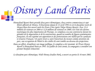Disney Land Paris Disneyland Resort Paris possède deux parcs thématiques, deux centres commerciaux et sept hôtels officiels de Disney. Il fonctionne depuis le 12 avril 1992 et est le deuxième resort de Disney dans être ouvert outre les États-Unis (après Tokyo Disney Resort). Avec 12,4 millions de visiteurs en 2004 et 12,8 millions de visiteurs en 2006 c'est l'une des destins touristiques les plus importantes de l'Europe. Le complexe a eu une controverse durant les périodes de la négociation et de la construction, quand un nombre de figures proéminentes françaises, ils ont exprimé son opposition et des protestations ont réalisé par les syndicats et d'autres Français. Un autre revers a suivi l'ouverture du recours comme attention du parc, une occupation de l'hôtel et des crédits ils sont tombés au-dessous des projections.  Dans un effort, d'améliorer son image publique, le complexe a été renommé  de l'Euro Disney Resort à Disneyland París en 1995. En juillet de cette année, la compagnie a considéré son premier bienfait trimestriel. Le deuxième parc thématique, Walt Disney Studios Park, a ouvert ses portes le 16 mars 2002. 