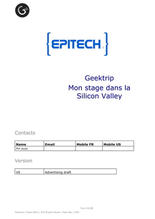 Geektrip
Mon stage dans la
Silicon Valley
Contacts
Name Email Mobile FR Mobile US
Phil Jeudy
Version
V0 Advertising draft
Page 1 ​|​12
Geektrip | head office | 555 Bryant Street | Palo Alto | USA
 
