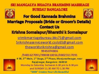 srimbmarriagebureau.bks71@gmail.com
Srikrishnaserviceworld.cssls65@gmail.com
theworldsrikrishna@gmail.com
9945074806
/9481627091/9980810056/08023117091
# 98, 5th Main, 1st Stage, 2nd Phase, Manjunathnagar, near
Rajajinagar, Bangalore -560010
Monday to Saturday between 6.30 pm to 8.30 pm
and SUNDAY 11.30 AM TO 1.30 PM
“SMB” Creates Your Life Beautiful
SRI MANGALYA BHAGYA BRAHMINS MARRIAGE
BUREAU BANGALORE
 