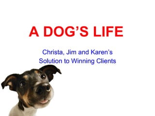 A DOG’S LIFE Christa, Jim and Karen’s Solution to Winning Clients 
