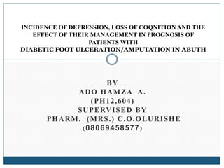 BY
ADO HAMZA A.
(PH12,604)
SUPERVISED BY
PHARM. (MRS.) C.O.OLURISHE
( 08069458577)
INCIDENCE OF DEPRESSION, LOSS OF COQNITION AND THE
EFFECT OF THEIR MANAGEMENT IN PROGNOSIS OF
PATIENTS WITH
DIABETIC FOOT ULCERATION/AMPUTATION IN ABUTH
 