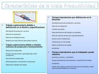 •   Tiempo improductivo por deficiencias en la
                                                        dirección
                                                        Variedad excesiva de productos o servicios.
•   Trabajo suplementario debido a                      Falta de normalización
    deficiencias en el diseño y especificaciones
                                                        Cambios de diseño.
    Mal diseño del producto o servicio.
                                                        Mala planificación del trabajo y los pedidos.
    Falta de normalización.
                                                        Falta de materias primas por mala planificación.
    Normas de calidad erróneas.
                                                        Averías de las instalaciones.
    Modelo que exija eliminar demasiado material.
                                                        Instalaciones en mal estado.
•   Trabajo suplementario debido a métodos              Malas condiciones de trabajo
    ineficaces de producción o funcionamiento
                                                        Accidentes
    Maquinaria inadecuada.
                                                    •   Tiempo improductivo que el trabajador puede
    Proceso mal ejecutado o ejecutado bajo malas        subsanar
    condiciones.
                                                        Ausencias, retrasos y ociosidad.
    Herramientas inadecuadas.
                                                        Tiempo improductivo por desechos o repetición del trabajo.
    Mala disposición, movimientos innecesarios.
                                                        Accidentes.
    Deficientes métodos de trabajo.
                                                        Cuánto más reduzca o elimine los factores enumerados, mayor
                                                        será la productividad de su empresa.
 