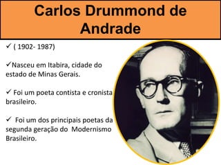 Carlos Drummond de
Andrade
 ( 1902- 1987)
Nasceu em Itabira, cidade do
estado de Minas Gerais.
 Foi um poeta contista e cronista
brasileiro.
 Foi um dos principais poetas da
segunda geração do Modernismo
Brasileiro.
 