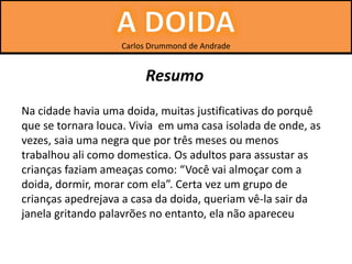 Carlos Drummond de Andrade
Na cidade havia uma doida, muitas justificativas do porquê
que se tornara louca. Vivia em uma casa isolada de onde, as
vezes, saia uma negra que por três meses ou menos
trabalhou ali como domestica. Os adultos para assustar as
crianças faziam ameaças como: “Você vai almoçar com a
doida, dormir, morar com ela”. Certa vez um grupo de
crianças apedrejava a casa da doida, queriam vê-la sair da
janela gritando palavrões no entanto, ela não apareceu
Resumo
 