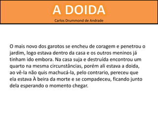 Carlos Drummond de Andrade
O mais novo dos garotos se encheu de coragem e penetrou o
jardim, logo estava dentro da casa e os outros meninos já
tinham ido embora. Na casa suja e destruída encontrou um
quarto na mesma circunstâncias, porém ali estava a doida,
ao vê-la não quis machucá-la, pelo contrario, pereceu que
ela estava À beira da morte e se compadeceu, ficando junto
dela esperando o momento chegar.
 
