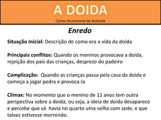 Carlos Drummond de Andrade
Enredo
Situação Inicial: Descrição de como era a vida da doida
Principais conflitos: Quando os meninos provocava a doida,
rejeição dos pais das crianças, desprezo do padeiro
Complicação: Quando as crianças passa pela casa da doida e
começa a jogar pedra e provoca-la
Clímax: No momento que o menino de 11 anos tem outra
perspectiva sobre a doida, ou seja, a ideia de doida desaparece
e percebe que só havia no quarto uma velha com sede, e que
talvez estivesse morrendo.
 