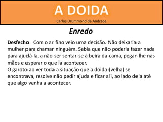 Carlos Drummond de Andrade
Enredo
Desfecho: Com o ar fino veio uma decisão. Não deixaria a
mulher para chamar ninguém. Sabia que não poderia fazer nada
para ajudá-la, a não ser sentar-se à beira da cama, pegar-lhe nas
mãos e esperar o que ia acontecer.
O garoto ao ver toda a situação que a doida (velha) se
encontrava, resolve não pedir ajuda e ficar ali, ao lado dela até
que algo venha a acontecer.
 