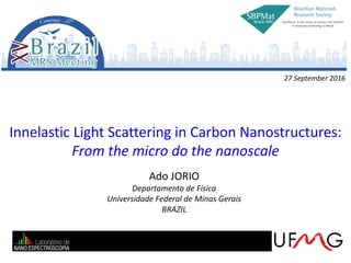 Innelastic Light Scattering in Carbon Nanostructures:
From the micro do the nanoscale
Ado JORIO
Departamento de Física
Universidade Federal de Minas Gerais
BRAZIL
27 September 2016
 