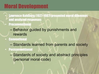 Moral Development
• Lawrence Kohlberg (1927-1987) presented moral dilemmas
and analyzed responses
• Preconventional
– Behavior guided by punishments and
rewards
• Conventional
– Standards learned from parents and society
• Postconventional
– Standards of society and abstract principles
(personal moral code)
 