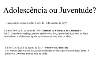 Adolescência ou Juventude?
Lei no 12.852, de 5 de agosto de 2013 - Estatuto da Juventude
§ 1o Para os efeitos desta Lei, são consideradas jovens as pessoas com idade entre 15
(quinze) e 29 (vinte e nove) anos de idade.
Lei no 8.069, de 13 de julho de 1990 - Estatuto da Criança e do Adolescente
Art. 2º Considera-se criança, para os efeitos desta Lei, a pessoa até doze anos de idade
incompletos, e adolescente aquela entre doze e dezoito anos de idade.
Código de Menores (Lei No 6.697, de 10 de outubro de 1979)
 