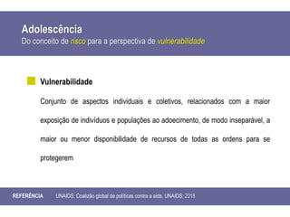 Adolescência
Do conceito de risco para a perspectiva de vulnerabilidade
REFERÊNCIA UNAIDS. Coalizão global de políticas contra a aids. UNAIDS; 2018
Vulnerabilidade
Conjunto de aspectos individuais e coletivos, relacionados com a maior
exposição de indivíduos e populações ao adoecimento, de modo inseparável, a
maior ou menor disponibilidade de recursos de todas as ordens para se
protegerem
 