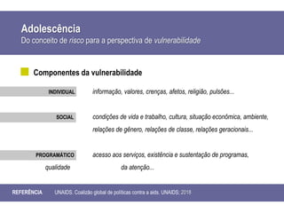 Adolescência
Do conceito de risco para a perspectiva de vulnerabilidade
REFERÊNCIA UNAIDS. Coalizão global de políticas contra a aids. UNAIDS; 2018
Componentes da vulnerabilidade
INDIVIDUAL informação, valores, crenças, afetos, religião, pulsões...
SOCIAL condições de vida e trabalho, cultura, situação econômica, ambiente,
relações de gênero, relações de classe, relações geracionais...
PROGRAMÁTICO acesso aos serviços, existência e sustentação de programas,
qualidade da atenção...
 