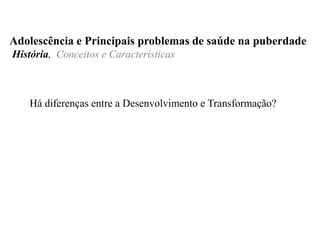 Há diferenças entre a Desenvolvimento e Transformação?
Adolescência e Principais problemas de saúde na puberdade
História, Conceitos e Características
 