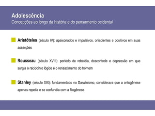 Adolescência
Concepções ao longo da história e do pensamento ocidental
Aristóteles (século IV): apaixonados e impulsivos, oniscientes e positivos em suas
asserções
Rousseau (século XVIII): período de rebeldia, descontrole e depressão em que
surgia o raciocínio lógico e o renascimento do homem
Stanley (século XIX): fundamentado no Darwinismo, considerava que a ontogênese
apenas repetia e se confundia com a filogênese
 