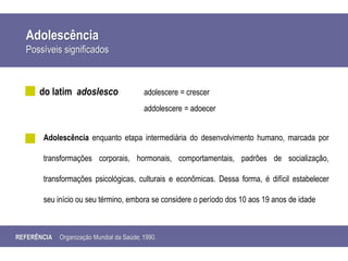 Adolescência
Possíveis significados
do latim adoslesco adolescere = crescer
addolescere = adoecer
Adolescência enquanto etapa intermediária do desenvolvimento humano, marcada por
transformações corporais, hormonais, comportamentais, padrões de socialização,
transformações psicológicas, culturais e econômicas. Dessa forma, é difícil estabelecer
seu início ou seu término, embora se considere o período dos 10 aos 19 anos de idade
REFERÊNCIA Organização Mundial da Saúde; 1990.
 