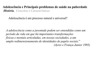 Adolescência é um processo natural e universal?
Adolescência e Principais problemas de saúde na puberdade
História, Conceitos e Características
A adolescência como a juventude podem ser entendidas como um
período da vida em que há importantes transformações
físicas e mentais articuladas, em nossas sociedades, a um
amplo redimensionamento de identidades de papéis sociais.”
(Ayres e França-Junior 1995)
 