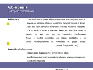 Adolescência
Concepção ocidental atual
Adolescência - caracteristicamente deixa o adolescente propenso a certos agravos e danos:
gravidez não planejada, infecções sexualmente transmissíveis, uso de drogas
ilícitas e de álcool, transtornos alimentares, acidentes, transtornos emocionais
- A adolescência como a juventude podem ser entendidas como um
período da vida em que há importantes transformações
físicas e mentais articuladas, em nossas sociedades, a um
amplo redimensionamento de identidades de papéis sociais.”
(Ayres e França-Junior 1995)
Juventude subculturas juvenis
processo social de passagem ou entrada na vida adulta
geração responsável pela transmissão de valores ou pela ruptura dos padrões
sociais contemporâneos
 
