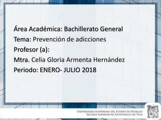 Área Académica: Bachillerato General
Tema: Prevención de adicciones
Profesor (a):
Mtra. Celia Gloria Armenta Hernández
Periodo: ENERO- JULIO 2018
 