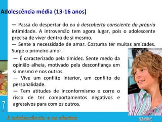 —  Passa do despertar do  eu à descoberta consciente da própria  intimidade. A introversão tem agora lugar, pois o adolescente precisa de viver dentro de si mesmo. —  Sente a necessidade de amar. Costuma ter muitas amizades. Surge o primeiro amor. —  É caracterizado pela timidez. Sente medo da opinião alheia, motivado pela desconfiança em si mesmo e nos outros. —  Vive um conflito interior, um conflito de personalidade. —  Tem atitudes de inconformismo e corre o risco de ter comportamentos negativos e agressivos para com os outros. Ad olescência média (13-16 anos) 
