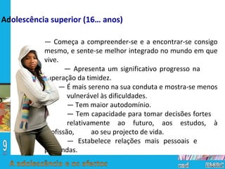 —  Começa a compreender-se e a encontrar-se consigo mesmo, e sente-se melhor integrado no mundo em que vive. —  Apresenta um significativo progresso na  superação da timidez. —  É mais sereno na sua conduta e mostra-se menos  vulnerável às dificuldades. —  Tem maior autodomínio. —  Tem capacidade para tomar decisões fortes  relativamente ao futuro, aos estudos, à profissão,  ao seu projecto de vida. —  Estabelece relações mais pessoais e  profundas. Ad olescência superior (16… anos) 