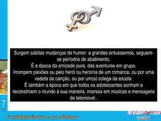Surgem súbitas mudanças de humor: a grandes entusiasmos, seguem- se períodos de abatimento. É a época da amizade pura, das aventuras em grupo. Irrompem paixões ou pelo herói ou heroína de um romance, ou por uma vedeta da canção, ou por um(a) colega da escola. É também a época em que todos os adolescentes sonham e reconstroem o mundo à sua maneira, imersos em músicas e mensagens de telemóvel.. 