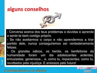 - Conversa acerca dos teus problemas e dúvidas e aprende a sentir-te bem contigo próprio. - Se não aceitarmos o corpo e não aprendermos a tirar partido dele, nunca conseguiremos ser verdadeiramente felizes. - Os grandes sábios, os heróis, os benfeitores da humanidade foram um dia adolescentes ardentes, entusiastas, generosos... e, como tu, impacientes; como tu, revoltados pela injustiça. E ansiosos pelo futuro! alguns conselhos 