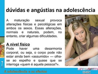 A maturação sexual provoca alterações físicas e psicológicas em ambos os sexos. Essas alterações, normais e naturais, podem, no entanto, criar algumas dificuldades. A nível físico Pode haver uma desarmonia corporal, ou seja, o corpo pode não estar ainda bem «assumido» — olha-se ao espelho e quase que se interroga «quem é aquela pessoa?». dúvidas e angústias na adolescência 
