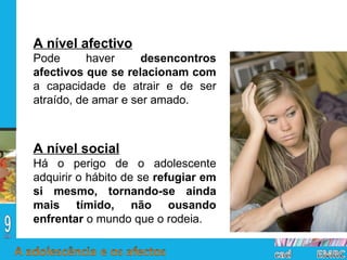 A nível afectivo Pode haver  desencontros afectivos que se relacionam com  a capacidade de atrair e de ser atraído, de amar e ser amado. A nível social Há o perigo de o adolescente adquirir o hábito de se  refugiar em si mesmo, tornando-se ainda mais tímido, não ousando enfrentar  o mundo que o rodeia. 
