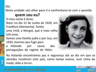 O meu nome é Anne. Nasci no dia 12 de Junho de 1929, em Frankfurt (Alemanha). Tenho uma irmã, a Margot, que é mais velha três anos. Somos uma família judia e por isso, em 1933, tivemos que fugir para a Holanda  por  causa  das  perseguições  do  regime  de  Hitler.  Olá. Nesta unidade vais olhar para ti e confrontares-te com a questão  quem sou eu? Na Holanda encontrámos paz e segurança até ao dia em que os alemães invadiram este país, como tantos outros, num clima de medo, ódio e terror.  