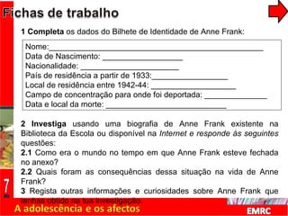 1 Completa  os dados do Bilhete de Identidade de Anne Frank: 2 Investiga  usando uma biografia de Anne Frank existente na Biblioteca da Escola ou disponível na  Internet e responde às seguintes  questões: 2.1  Como era o mundo no tempo em que Anne Frank esteve fechada no anexo? 2.2  Quais foram as consequências dessa situação na vida de Anne Frank? 3  Regista outras informações e curiosidades sobre Anne Frank que tenhas obtido na tua investigação. Nome:________________________________________________ Data de Nascimento: __________________ Nacionalidade: ______________________ País de residência a partir de 1933:_________________ Local de residência entre 1942-44: ___________________ Campo de concentração para onde foi deportada: ______________ Data e local da morte: ___________________________ 