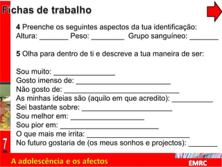 4  Preenche os seguintes aspectos da tua identificação: Altura: _______ Peso: ________  Grupo sanguíneo: _______ 5  Olha para dentro de ti e descreve a tua maneira de ser: Sou muito: _______________ Gosto imenso de: _______________________ Não gosto de: ____________________________ As minhas ideias são (aquilo em que acredito): __________ Sei bastante sobre: ______________________ Sou melhor em: __________________ Sou pior em: ________________________ O que mais me irrita: _________________________ No futuro gostaria de (os meus sonhos e projectos): _______ 