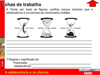 6 Tendo por base as figuras, justifica porque dizemos que a adolescência é um período de crescimento múltiplo. ____________________________________________________________________________________________________________________________________________________________________________________________________________________________ _______________________________________________________ 7 Regista o significado de: Puberdade: ________________________________________ Adolescência: ______________________________________ 