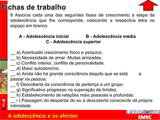 8 Associa cada uma das seguintes fases de crescimento à etapa da adolescência que lhe corresponde, colocando a respectiva letra no espaço em branco. A - Adolescência inicial  B - Adolescência média    C - Adolescência superior __ a) Acentuado crescimento físico e psíquico. __ b) Necessidade de amar. Muitas amizades.  __ c) Conflito interior, conflito de personalidade. __ d) Maior autodomínio. __ e) Ainda não há grande consciência daquilo que se está  a  passar na pessoa. __ f) Descoberta da consciência de pertença a um grupo.  __ g) Significativo progresso na superação da timidez. __ h) Estabelecimento de relações mais pessoais e profundas. __ i ) Passagem do despertar do  eu à descoberta consciente da própria  intimidade. 