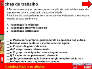 9 Todas as mudanças que se operam na vida de cada adolescente são importantes para a construção da sua identidade. Relaciona as características com as mudanças colocando a respectiva letra no espaço em branco. A – Mudanças fisiológicas B – Mudanças afectivas e sociais C – Mudanças intelectuais __ a) Pensa por si próprio, questionando as opiniões dos outros. __ b) Umas vezes sente-se o melhor e outras o pior. __ c) É capaz de gerar vida nova. __ d) O corpo cresce intensamente. __ e) O grupo de amigos torna-se a segunda casa. __ f) É capaz de um pensamento abstracto. __ g) Surge a menstruação / podem surgir poluções nocturnas. __ h) Questiona tudo o que está à sua volta. 