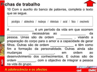 10 Com o auxílio do banco de palavras, completa o texto que se segue. A _____________ é um período da vida em que ocorrem ____________ necessárias ao ______________ da pessoa. Umas são de ordem _________ , visando a preparação do corpo para o amor e a capacidade de gerar filhos. Outras são de ordem _____________ e têm como fim a formação da personalidade. Outras ainda são mudanças ______________, em ordem ao desenvolvimento dos conhecimentos. E outras são de ordem __________, com o objectivo de integrar a pessoa na vida do grupo. 