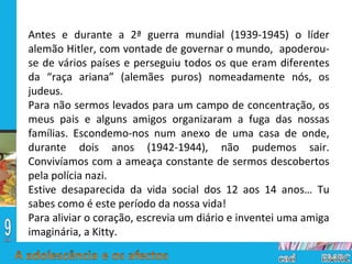 Antes e durante a 2ª guerra mundial (1939-1945) o líder alemão Hitler, com vontade de governar o mundo,  apoderou-se de vários países e perseguiu todos os que eram diferentes da “raça ariana” (alemães puros) nomeadamente nós, os judeus. Para não sermos levados para um campo de concentração, os meus pais e alguns amigos organizaram a fuga das nossas famílias. Escondemo-nos num anexo de uma casa de onde, durante dois anos (1942-1944), não pudemos sair. Convivíamos com a ameaça constante de sermos descobertos pela polícia nazi. Estive desaparecida da vida social dos 12 aos 14 anos… Tu sabes como é este período da nossa vida! Para aliviar o coração, escrevia um diário e inventei uma amiga imaginária, a Kitty. 
