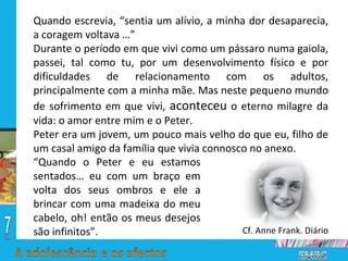 Quando escrevia, “sentia um alívio, a minha dor desaparecia, a coragem voltava …” Durante o período em que vivi como um pássaro numa gaiola, passei, tal como tu, por um desenvolvimento físico e por dificuldades de relacionamento com os adultos, principalmente com a minha mãe. Mas neste pequeno mundo de sofrimento em que vivi,  aconteceu  o eterno milagre da vida: o amor entre mim e o Peter.  Peter era um jovem, um pouco mais velho do que eu, filho de um casal amigo da família que vivia connosco no anexo.  Cf. Anne Frank. Diário “ Quando o Peter e eu estamos sentados… eu com um braço em volta dos seus ombros e ele a brincar com uma madeixa do meu cabelo, oh! então os meus desejos são infinitos”. 