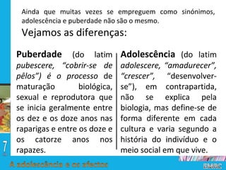 Ainda que muitas vezes se empreguem como sinónimos, adolescência e puberdade não são o mesmo.  Vejamos as diferenças: Puberdade  (do latim  pubescere, “cobrir-se de pêlos”) é o processo  de maturação biológica, sexual e reprodutora que se inicia geralmente entre os dez e os doze anos nas raparigas e entre os doze e os catorze anos nos rapazes.  Adolescência  (do latim  adolescere, “amadurecer”, “crescer”,  “desenvolver-se”), em contrapartida, não se explica pela biologia, mas define-se de forma diferente em cada cultura e varia segundo a história do indivíduo e o meio social em que vive.  