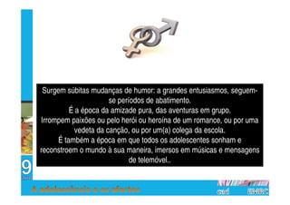 Surgem súbitas mudanças de humor: a grandes entusiasmos, seguem-
                      se períodos de abatimento.
         É a época da amizade pura, das aventuras em grupo.
Irrompem paixões ou pelo herói ou heroína de um romance, ou por uma
           vedeta da canção, ou por um(a) colega da escola.
     É também a época em que todos os adolescentes sonham e
reconstroem o mundo à sua maneira, imersos em músicas e mensagens
                             de telemóvel..
 