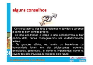 alguns conselhos


- Conversa acerca dos teus problemas e dúvidas e aprende
a sentir-te bem contigo próprio.
- Se não aceitarmos o corpo e não aprendermos a tirar
partido dele, nunca conseguiremos ser verdadeiramente
felizes.
- Os grandes sábios, os heróis, os benfeitores da
humanidade foram um dia adolescentes ardentes,
entusiastas, generosos... e, como tu, impacientes; como tu,
revoltados pela injustiça. E ansiosos pelo futuro!
 