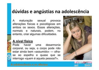 dúvidas e angústias na adolescência
A     maturação     sexual     provoca
alterações físicas e psicológicas em
ambos os sexos. Essas alterações,
normais e naturais, podem, no
entanto, criar algumas dificuldades.

A nível físico
Pode     haver    uma    desarmonia
corporal, ou seja, o corpo pode não
estar ainda bem «assumido» — olha-
se ao espelho e quase que se
interroga «quem é aquela pessoa?».
 