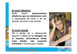 A nível afectivo
Pode       haver     desencontros
afectivos que se relacionam com
a capacidade de atrair e de ser
atraído, de amar e ser amado.



A nível social
Há o perigo de o adolescente
adquirir o hábito de se refugiar em
si mesmo, tornando-se ainda
mais tímido, não ousando
enfrentar o mundo que o rodeia.
 