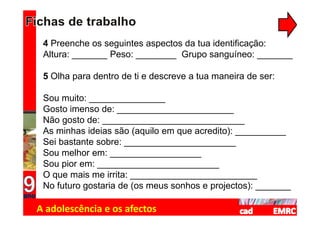 4 Preenche os seguintes aspectos da tua identificação:
 Altura: _______ Peso: ________ Grupo sanguíneo: _______

 5 Olha para dentro de ti e descreve a tua maneira de ser:

 Sou muito: _______________
 Gosto imenso de: _______________________
 Não gosto de: ____________________________
 As minhas ideias são (aquilo em que acredito): __________
 Sei bastante sobre: ______________________
 Sou melhor em: __________________
 Sou pior em: ________________________
 O que mais me irrita: _________________________
 No futuro gostaria de (os meus sonhos e projectos): _______

A adolescência e os afectos
 