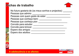 No futuro gostaria de (os meus sonhos e projectos): _______
 Pessoas que admiro: ______________________________
 Pessoas com quem gosto de estar: ___________________
 Pessoas que conheço bem: __________________
 Pessoas que conheço pior: _______________________
 Convido para estudar: ________________________
 Convido para brincar: ___________________________
 Espero dos amigos: ___________________________
 Espero dos adultos: ___________________________




A adolescência e os afectos
 