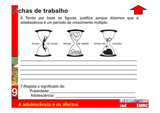 6 Tendo por base as figuras, justifica porque dizemos que a
adolescência é um período de crescimento múltiplo.




_______________________________________________________
_______________________________________________________
_______________________________________________________
_______________________________________________________
_______________________________________________________

7 Regista o significado de:
     Puberdade: ________________________________________
     Adolescência: ______________________________________

A adolescência e os afectos
 