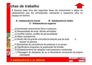 8 Associa cada uma das seguintes fases de crescimento à etapa da
adolescência que lhe corresponde, colocando a respectiva letra no
espaço em branco.

    A - Adolescência inicial      B - Adolescência média
                C - Adolescência superior

__ a) Acentuado crescimento físico e psíquico.
__ b) Necessidade de amar. Muitas amizades.
__ c) Conflito interior, conflito de personalidade.
__ d) Maior autodomínio.
__ e) Ainda não há grande consciência daquilo que se está    a
        passar na pessoa.
__ f) Descoberta da consciência de pertença a um grupo.
__ g) Significativo progresso na superação da timidez.
__ h) Estabelecimento de relações mais pessoais e profundas.
__ i ) Passagem do despertar do eu à descoberta consciente da própria
        intimidade.

A adolescência e os afectos
 