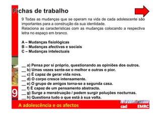 9 Todas as mudanças que se operam na vida de cada adolescente são
 importantes para a construção da sua identidade.
 Relaciona as características com as mudanças colocando a respectiva
 letra no espaço em branco.

 A – Mudanças fisiológicas
 B – Mudanças afectivas e sociais
 C – Mudanças intelectuais


 __ a) Pensa por si próprio, questionando as opiniões dos outros.
 __ b) Umas vezes sente-se o melhor e outras o pior.
 __ c) É capaz de gerar vida nova.
 __ d) O corpo cresce intensamente.
 __ e) O grupo de amigos torna-se a segunda casa.
 __ f) É capaz de um pensamento abstracto.
 __ g) Surge a menstruação / podem surgir poluções nocturnas.
 __ h) Questiona tudo o que está à sua volta.

A adolescência e os afectos
 