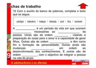 10 Com o auxílio do banco de palavras, completa o texto
 que se segue.




 A _____________ é um período da vida em que ocorrem
 ____________ necessárias ao ______________ da
 pessoa. Umas são de ordem _________ , visando a
 preparação do corpo para o amor e a capacidade de gerar
 filhos. Outras são de ordem _____________ e têm como
 fim a formação da personalidade. Outras ainda são
 mudanças        ______________,    em     ordem     ao
 desenvolvimento dos conhecimentos. E outras são de
 ordem __________, com o objectivo de integrar a pessoa
 na vida do grupo.
A adolescência e os afectos
 