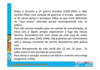 Antes e durante a 2ª guerra mundial (1939-1945) o líder
alemão Hitler, com vontade de governar o mundo, apoderou-
se de vários países e perseguiu todos os que eram diferentes
da “raça ariana” (alemães puros) nomeadamente nós, os
judeus.
Para não sermos levados para um campo de concentração, os
meus pais e alguns amigos organizaram a fuga das nossas
famílias. Escondemo-nos num anexo de uma casa de onde,
durante dois anos (1942-1944), não pudemos sair. Convivíamos
com a ameaça constante de sermos descobertos pela polícia
nazi.
Estive desaparecida da vida social dos 12 aos 14 anos… Tu
sabes como é este período da nossa vida!
Para aliviar o coração, escrevia um diário e inventei uma amiga
imaginária, a Kitty.
 